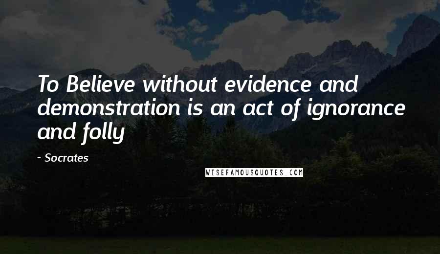 Socrates Quotes: To Believe without evidence and demonstration is an act of ignorance and folly