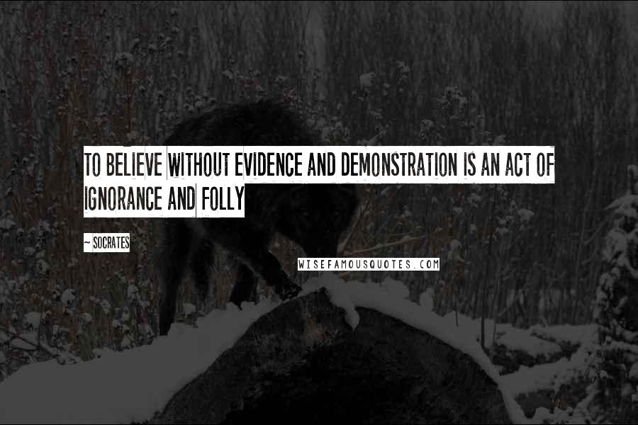 Socrates Quotes: To Believe without evidence and demonstration is an act of ignorance and folly