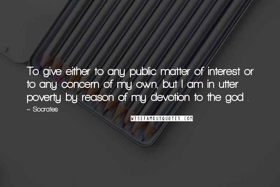 Socrates Quotes: To give either to any public matter of interest or to any concern of my own, but I am in utter poverty by reason of my devotion to the god .