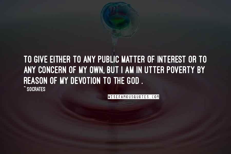 Socrates Quotes: To give either to any public matter of interest or to any concern of my own, but I am in utter poverty by reason of my devotion to the god .