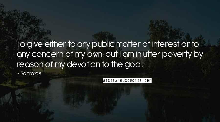 Socrates Quotes: To give either to any public matter of interest or to any concern of my own, but I am in utter poverty by reason of my devotion to the god .