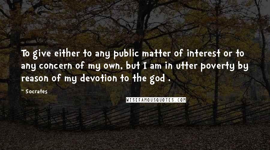 Socrates Quotes: To give either to any public matter of interest or to any concern of my own, but I am in utter poverty by reason of my devotion to the god .