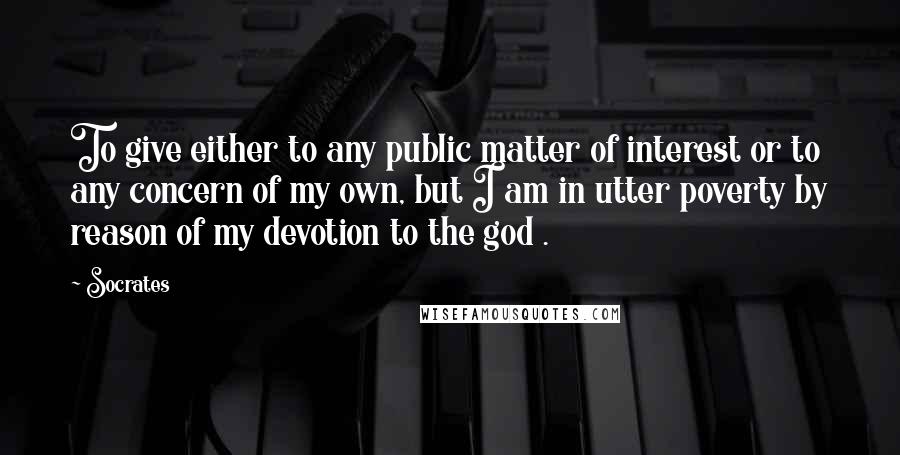 Socrates Quotes: To give either to any public matter of interest or to any concern of my own, but I am in utter poverty by reason of my devotion to the god .