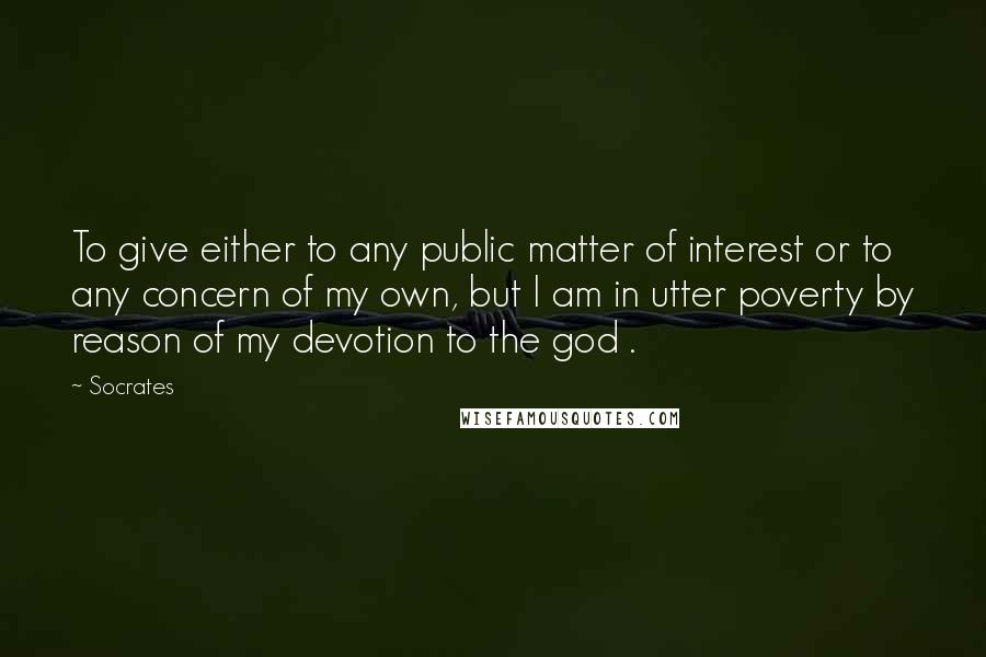 Socrates Quotes: To give either to any public matter of interest or to any concern of my own, but I am in utter poverty by reason of my devotion to the god .