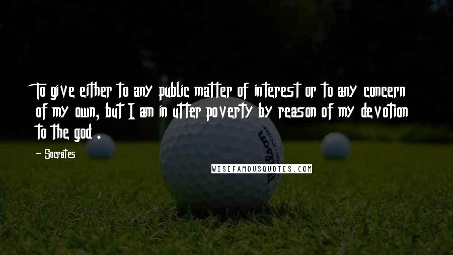 Socrates Quotes: To give either to any public matter of interest or to any concern of my own, but I am in utter poverty by reason of my devotion to the god .