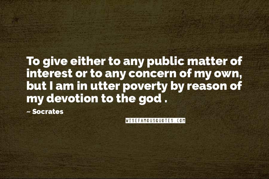 Socrates Quotes: To give either to any public matter of interest or to any concern of my own, but I am in utter poverty by reason of my devotion to the god .