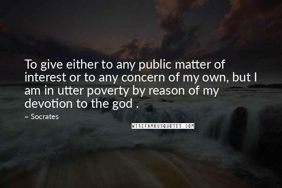 Socrates Quotes: To give either to any public matter of interest or to any concern of my own, but I am in utter poverty by reason of my devotion to the god .