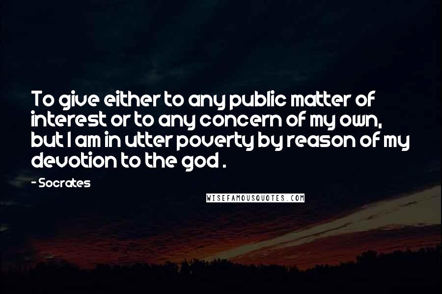 Socrates Quotes: To give either to any public matter of interest or to any concern of my own, but I am in utter poverty by reason of my devotion to the god .