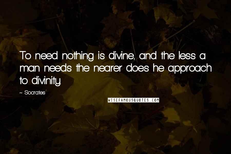 Socrates Quotes: To need nothing is divine, and the less a man needs the nearer does he approach to divinity.