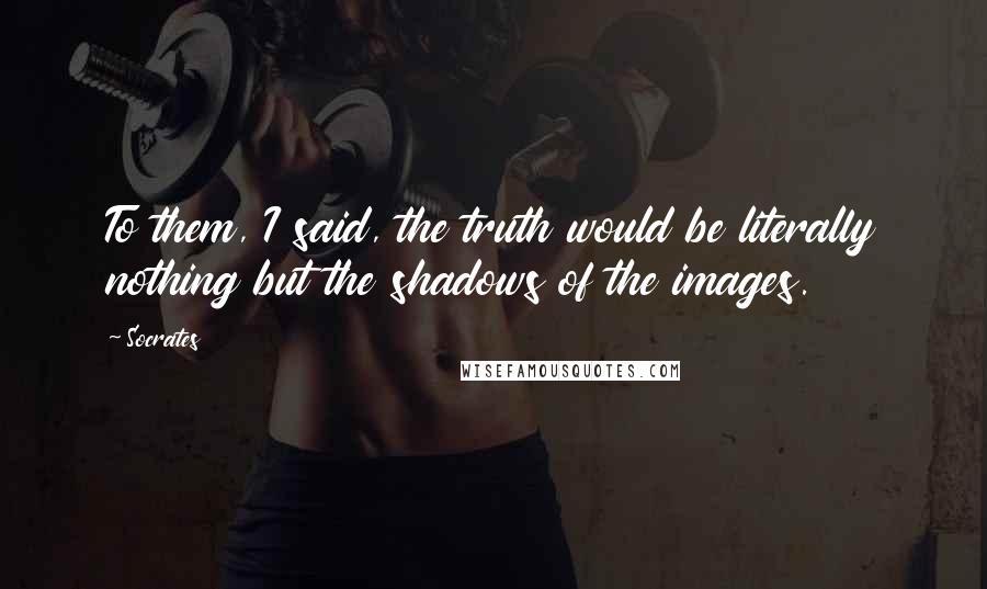 Socrates Quotes: To them, I said, the truth would be literally nothing but the shadows of the images.