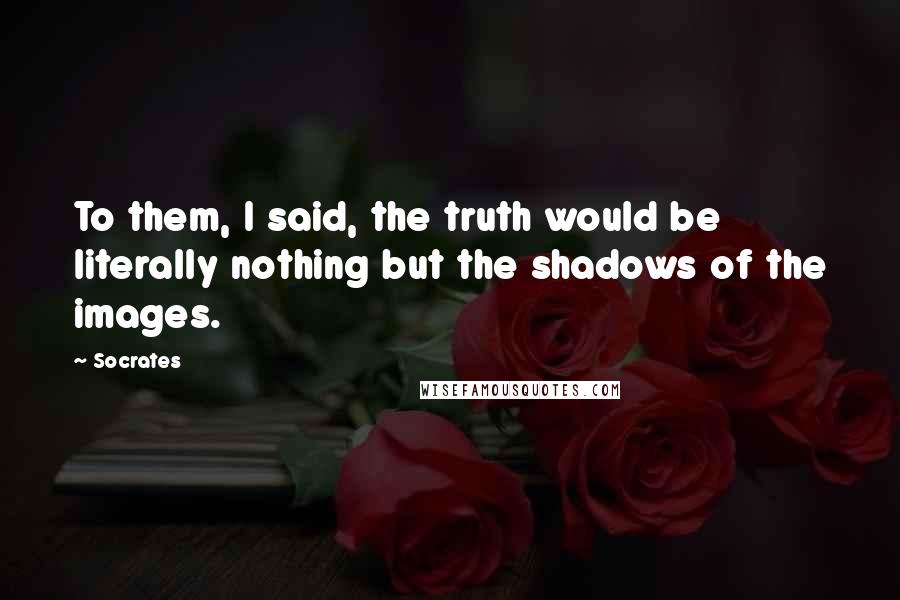 Socrates Quotes: To them, I said, the truth would be literally nothing but the shadows of the images.