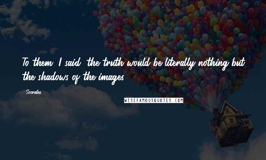 Socrates Quotes: To them, I said, the truth would be literally nothing but the shadows of the images.