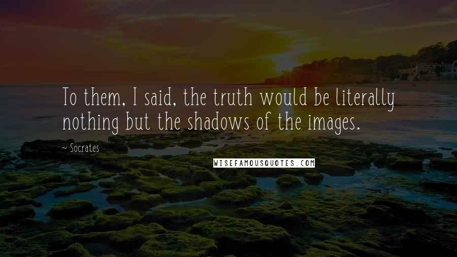 Socrates Quotes: To them, I said, the truth would be literally nothing but the shadows of the images.