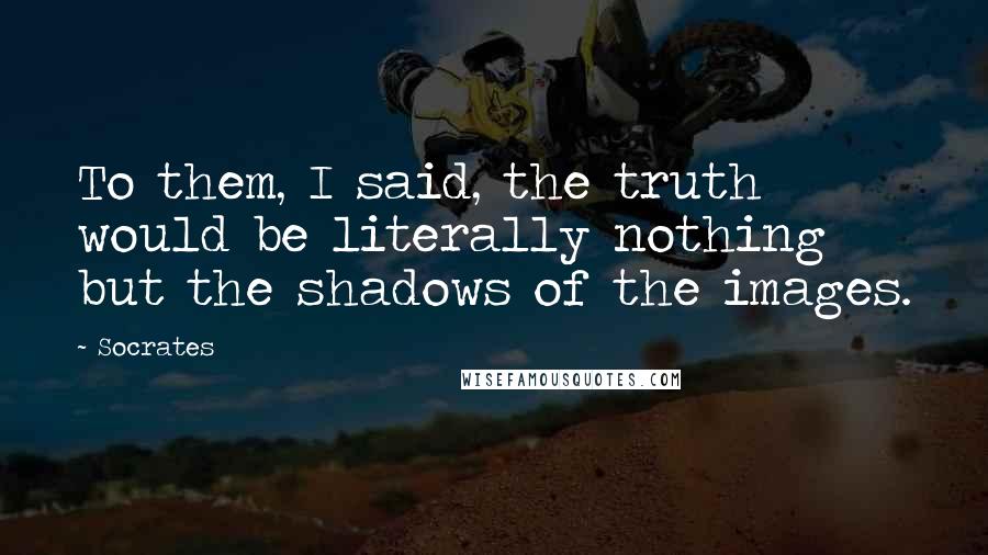 Socrates Quotes: To them, I said, the truth would be literally nothing but the shadows of the images.