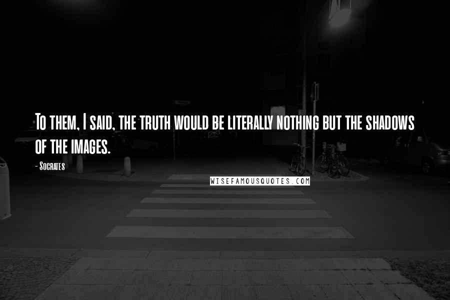 Socrates Quotes: To them, I said, the truth would be literally nothing but the shadows of the images.
