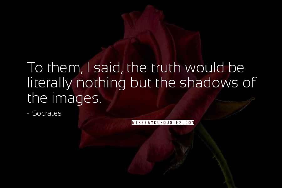 Socrates Quotes: To them, I said, the truth would be literally nothing but the shadows of the images.