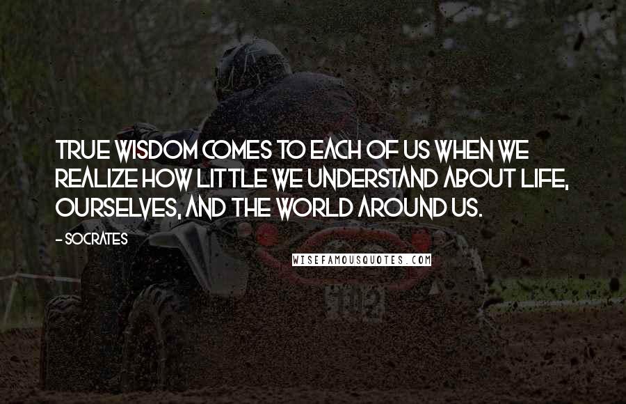 Socrates Quotes: True wisdom comes to each of us when we realize how little we understand about life, ourselves, and the world around us.