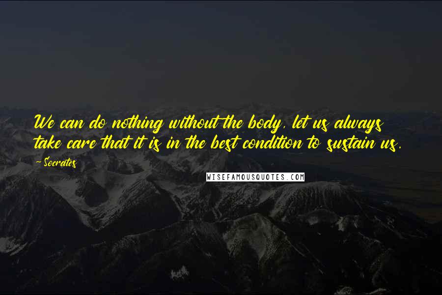 Socrates Quotes: We can do nothing without the body, let us always take care that it is in the best condition to sustain us.