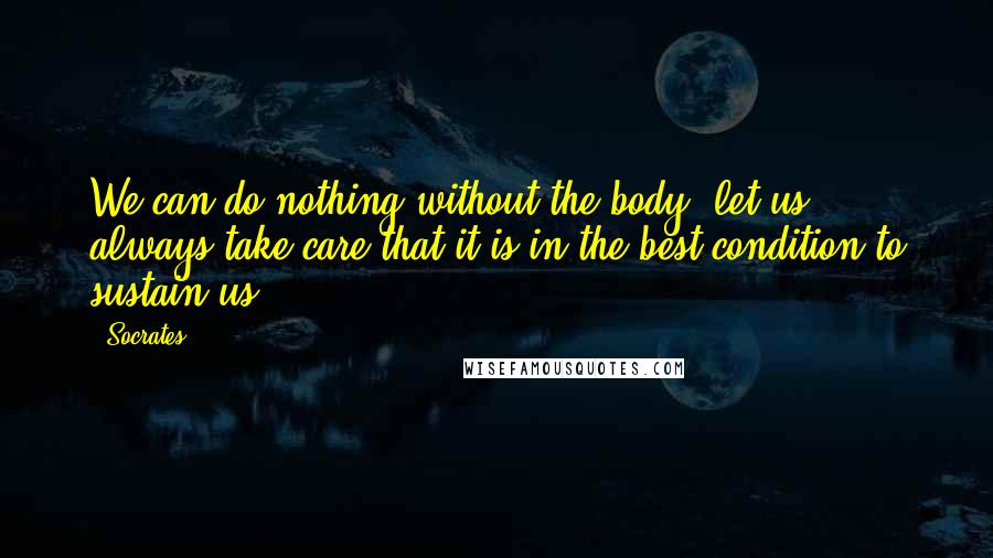 Socrates Quotes: We can do nothing without the body, let us always take care that it is in the best condition to sustain us.