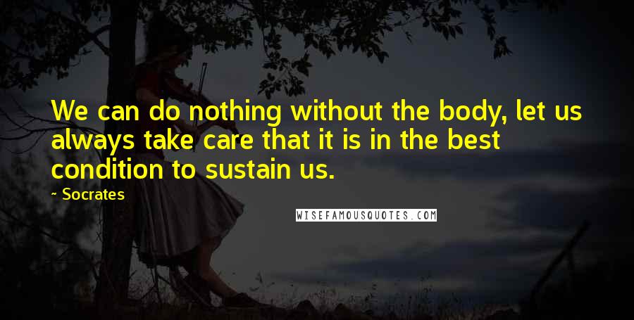 Socrates Quotes: We can do nothing without the body, let us always take care that it is in the best condition to sustain us.