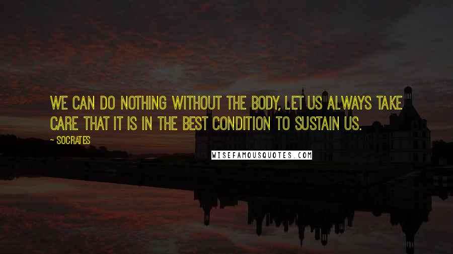 Socrates Quotes: We can do nothing without the body, let us always take care that it is in the best condition to sustain us.