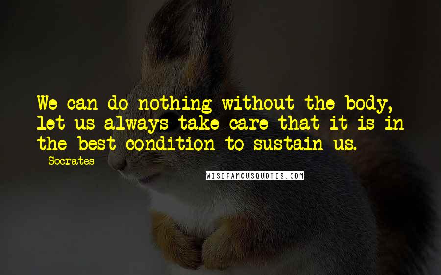 Socrates Quotes: We can do nothing without the body, let us always take care that it is in the best condition to sustain us.