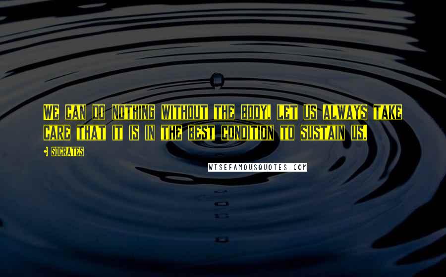 Socrates Quotes: We can do nothing without the body, let us always take care that it is in the best condition to sustain us.