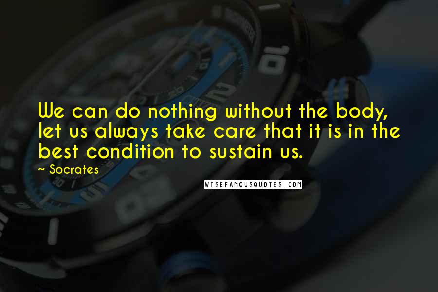 Socrates Quotes: We can do nothing without the body, let us always take care that it is in the best condition to sustain us.