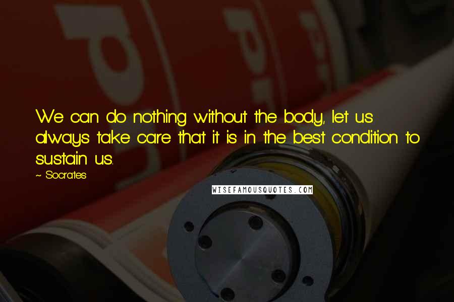 Socrates Quotes: We can do nothing without the body, let us always take care that it is in the best condition to sustain us.