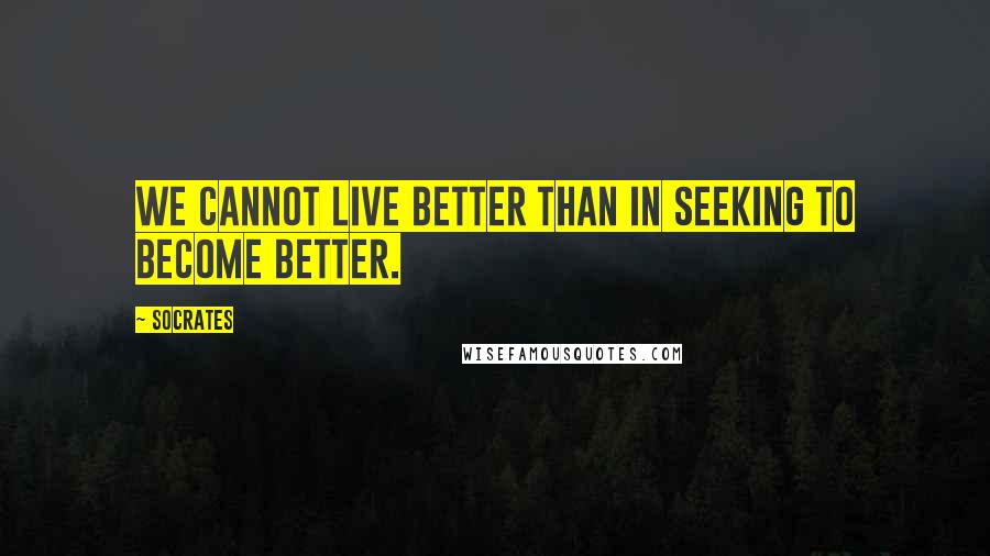 Socrates Quotes: We cannot live better than in seeking to become better.