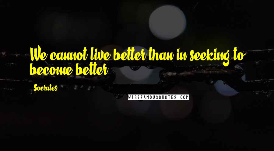 Socrates Quotes: We cannot live better than in seeking to become better.