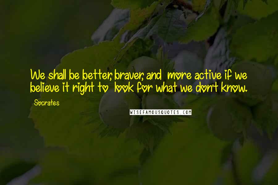 Socrates Quotes: We shall be better, braver, and  more active if we believe it right to  look for what we don't know.