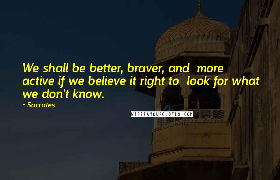 Socrates Quotes: We shall be better, braver, and more active if we believe it right to look for what we don't know.