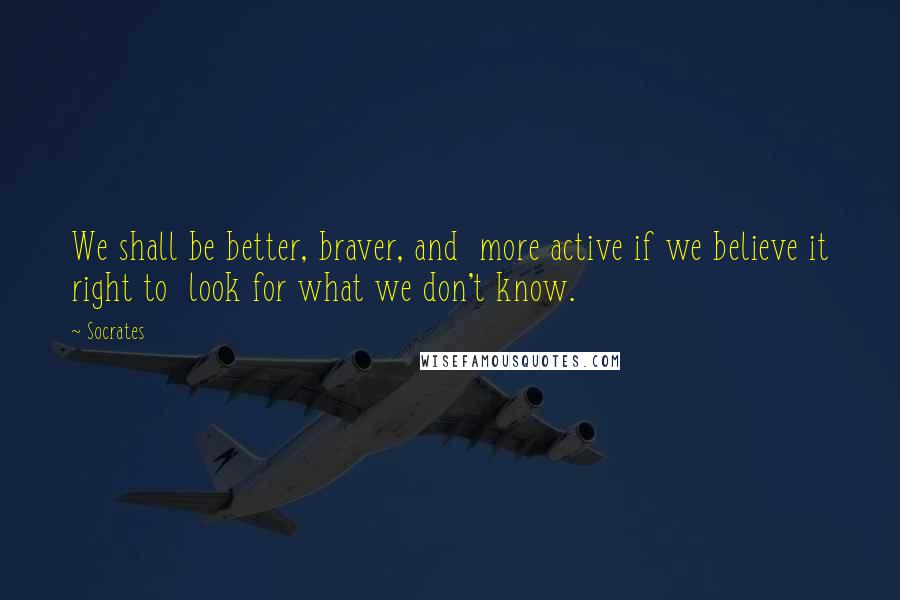 Socrates Quotes: We shall be better, braver, and  more active if we believe it right to  look for what we don't know.