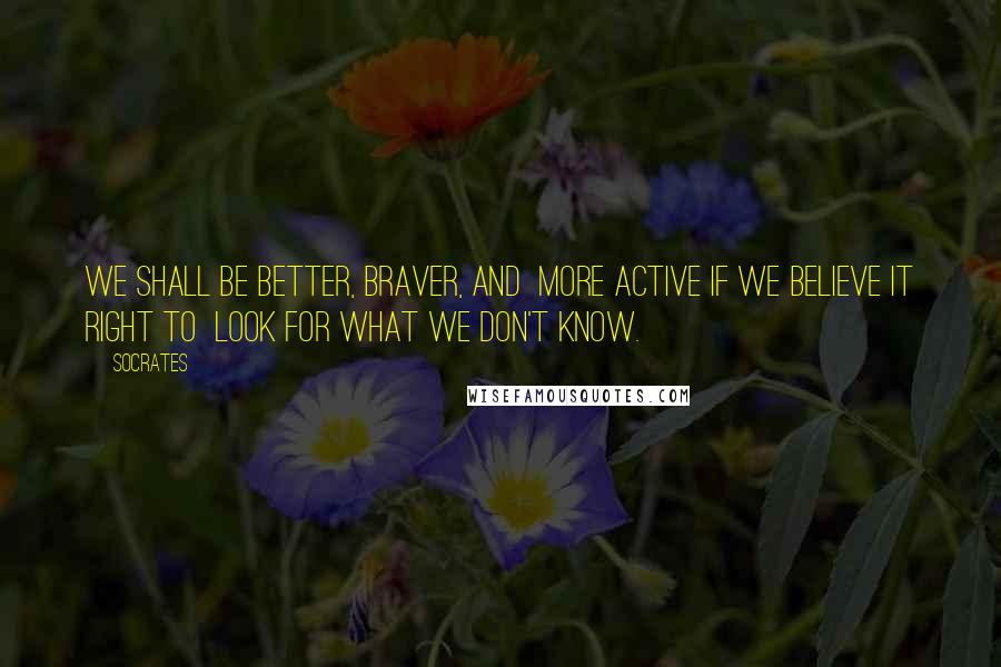 Socrates Quotes: We shall be better, braver, and more active if we believe it right to look for what we don't know.