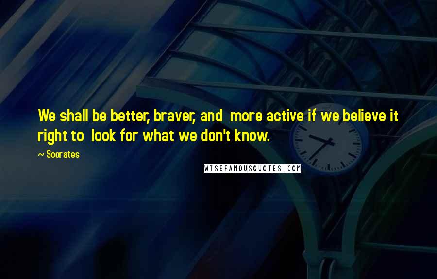 Socrates Quotes: We shall be better, braver, and  more active if we believe it right to  look for what we don't know.