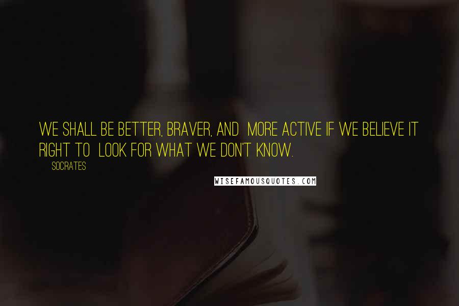 Socrates Quotes: We shall be better, braver, and more active if we believe it right to look for what we don't know.