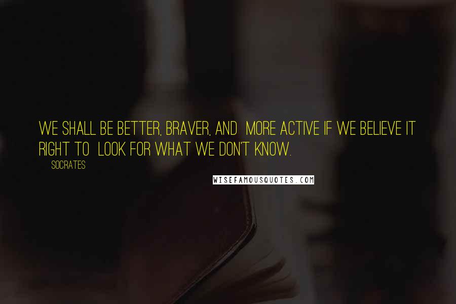 Socrates Quotes: We shall be better, braver, and  more active if we believe it right to  look for what we don't know.