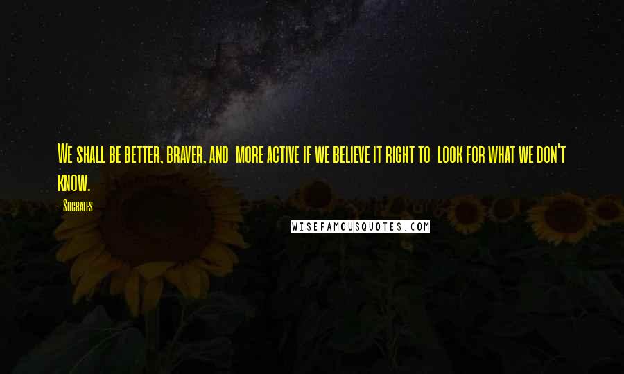 Socrates Quotes: We shall be better, braver, and more active if we believe it right to look for what we don't know.