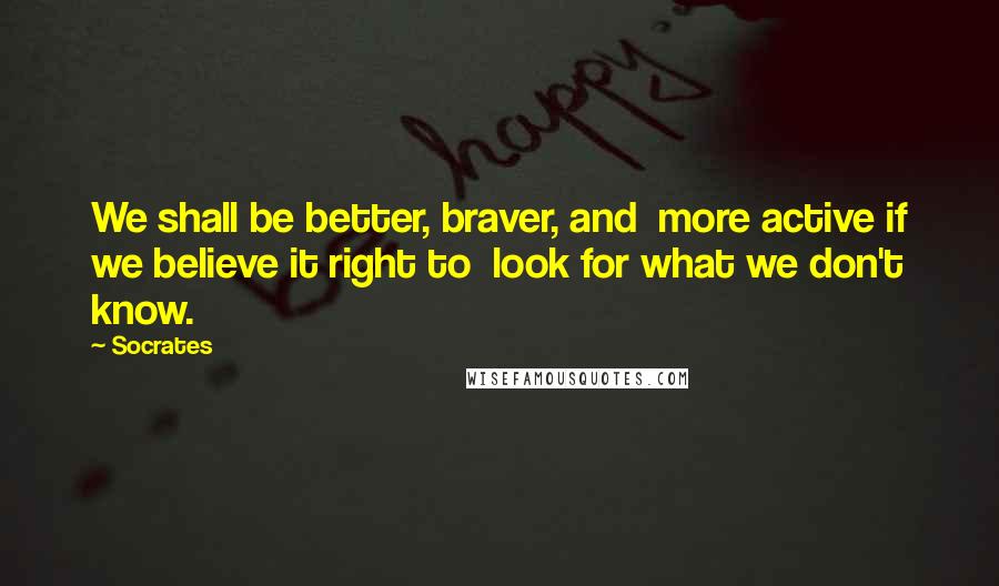 Socrates Quotes: We shall be better, braver, and  more active if we believe it right to  look for what we don't know.