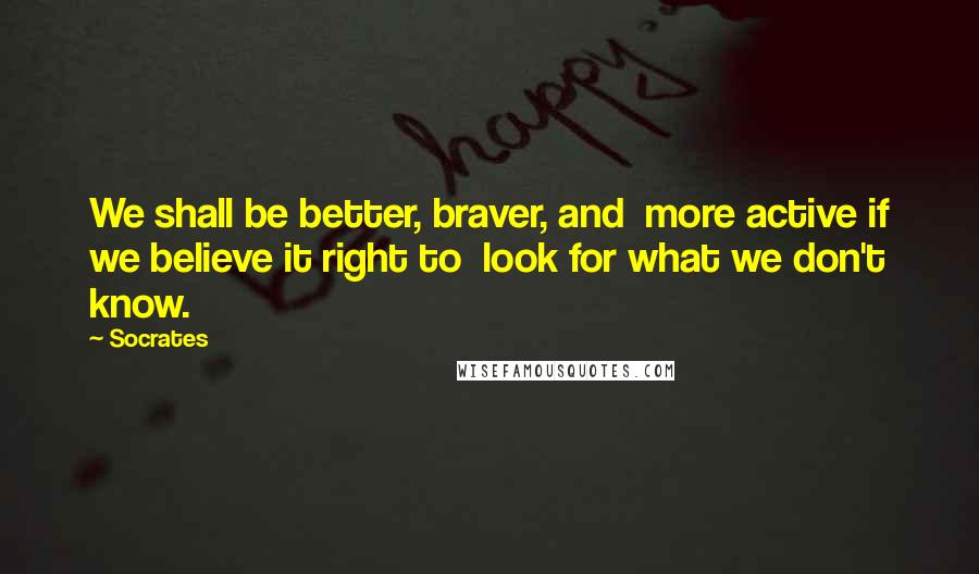 Socrates Quotes: We shall be better, braver, and more active if we believe it right to look for what we don't know.