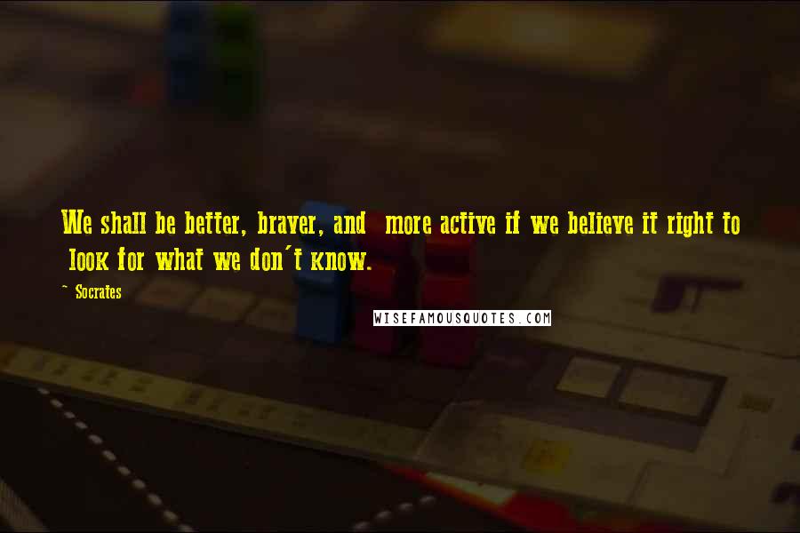 Socrates Quotes: We shall be better, braver, and more active if we believe it right to look for what we don't know.