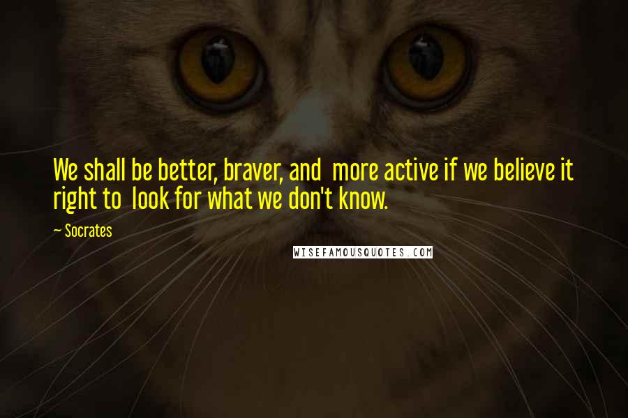 Socrates Quotes: We shall be better, braver, and more active if we believe it right to look for what we don't know.
