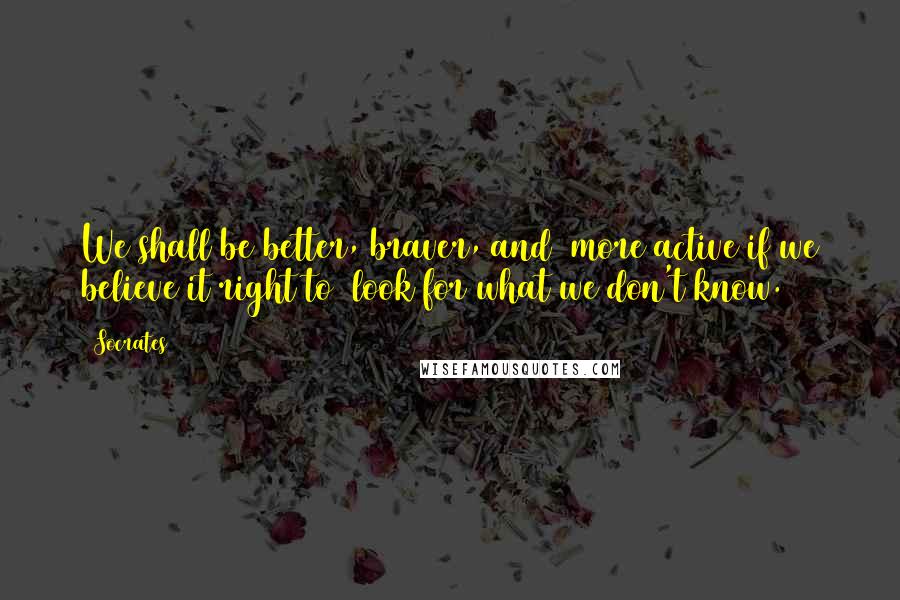 Socrates Quotes: We shall be better, braver, and more active if we believe it right to look for what we don't know.