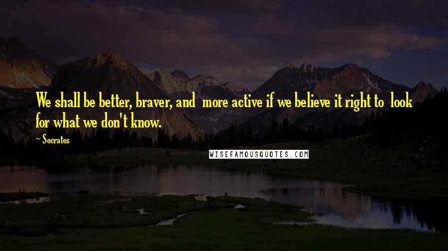 Socrates Quotes: We shall be better, braver, and more active if we believe it right to look for what we don't know.