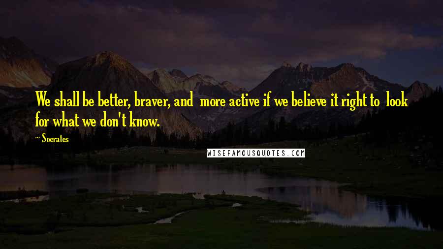 Socrates Quotes: We shall be better, braver, and  more active if we believe it right to  look for what we don't know.