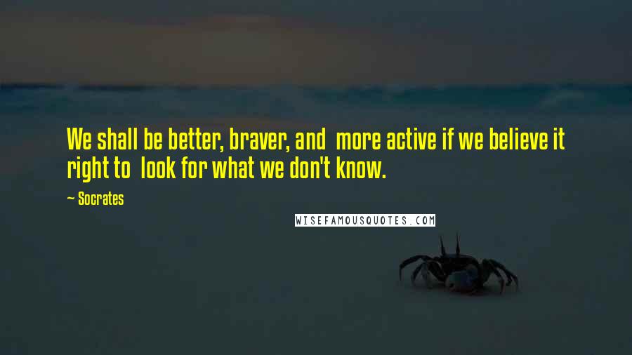 Socrates Quotes: We shall be better, braver, and  more active if we believe it right to  look for what we don't know.