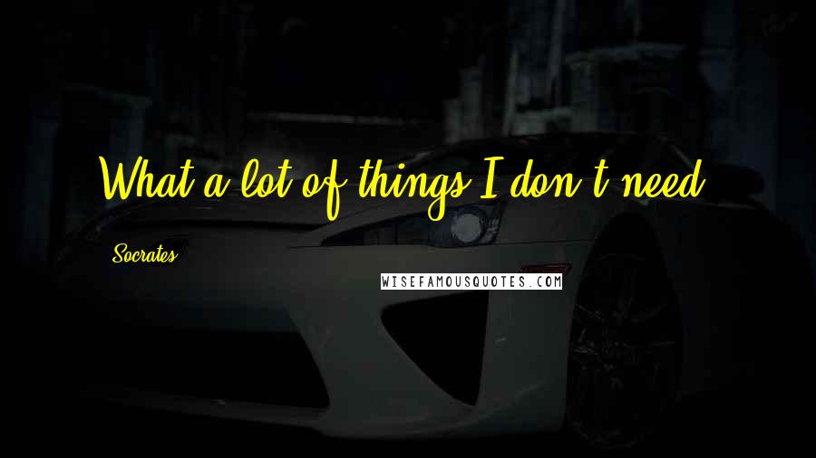 Socrates Quotes: What a lot of things I don't need.