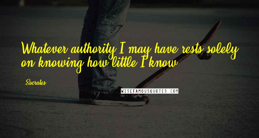 Socrates Quotes: Whatever authority I may have rests solely on knowing how little I know.