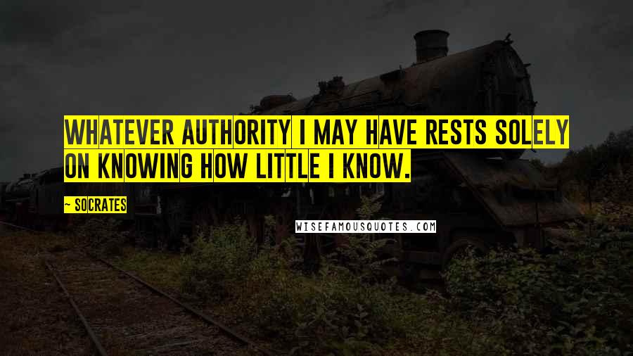 Socrates Quotes: Whatever authority I may have rests solely on knowing how little I know.